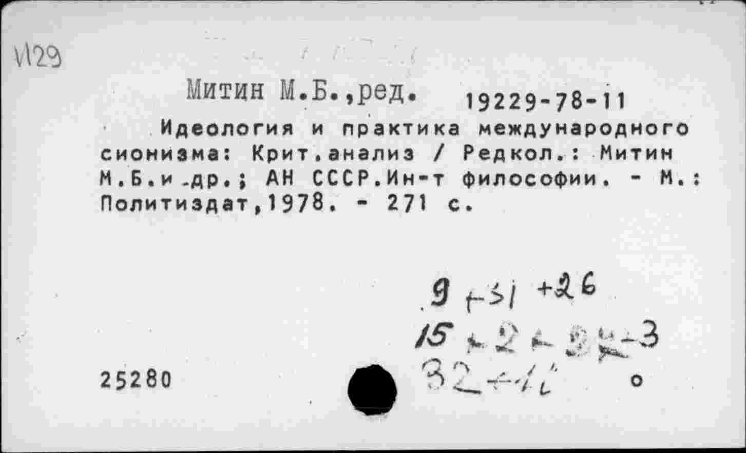 ﻿Митин М.Б.,ред. 19229-78-11
Идеология и практика международного сионизма: Крит.анализ / Редкол.: Митин М.Б.и.др.; АН СССР.Ин-т философии. - М.; Политиздат,1978. - 271 с.
25280